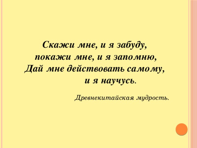 Скажи мне, и я забуду, покажи мне, и я запомню, Дай мне действовать самому,    и я научусь .  Древнекитайская мудрость. Скажи мне, и я забуду, покажи мне, и я запомню, Дай мне действовать самому, и я научусь . Древнекитайская мудрость.