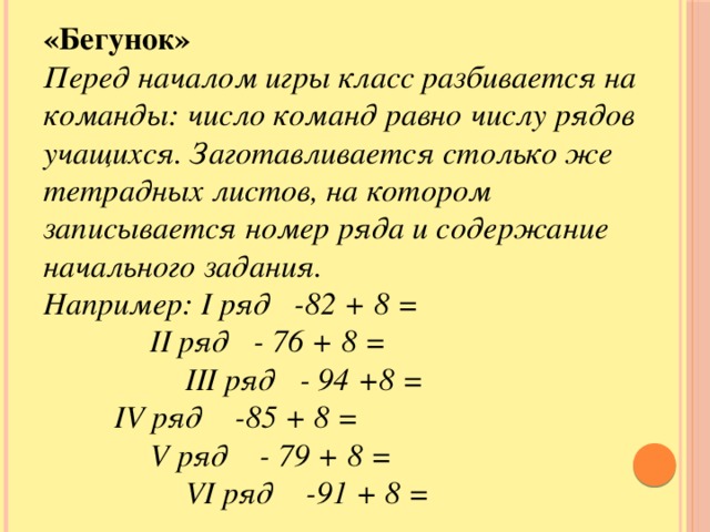 «Бегунок» Перед началом игры класс разбивается на команды: число команд равно числу рядов учащихся. Заготавливается столько же тетрадных листов, на котором записывается номер ряда и содержание начального задания. Например: I ряд -82 + 8 =    II ряд - 76 + 8 =     III ряд - 94 +8 =   IV ряд -85 + 8 =    V ряд - 79 + 8 =     VI ряд -91 + 8 = «Бегунок»