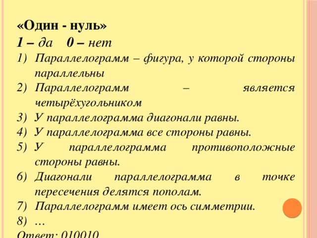 «Один - нуль» 1 – да 0 – нет Параллелограмм – фигура, у которой стороны параллельны Параллелограмм – является четырёхугольником У параллелограмма диагонали равны. У параллелограмма все стороны равны. У параллелограмма противоположные стороны равны. Диагонали параллелограмма в точке пересечения делятся пополам. Параллелограмм имеет ось симметрии. … Ответ: 010010…..  10 9 8 7 6 5 4 3 2 1 а b c d e f g h i j