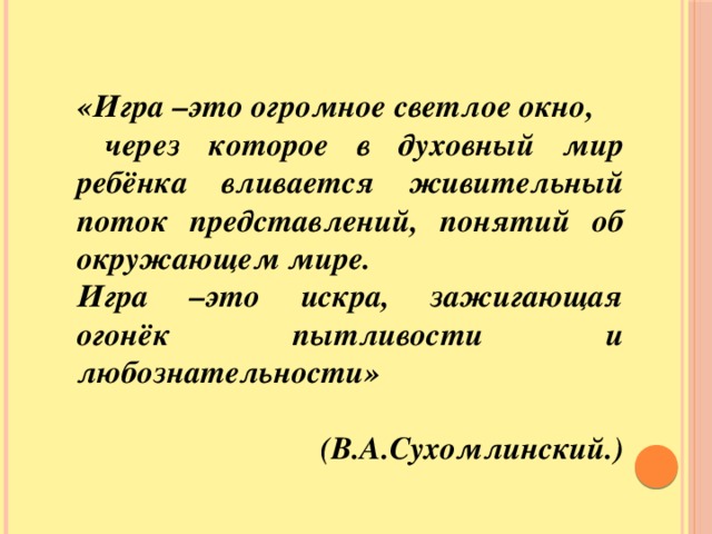 «Игра –это огромное светлое окно,  через которое в духовный мир ребёнка вливается живительный поток представлений, понятий об окружающем мире. Игра –это искра, зажигающая огонёк пытливости и любознательности»  (В.А.Сухомлинский.) «Игра –это огромное светлое окно,  через которое в духовный мир ребёнка  вливается живительный поток  представлений, понятий об окружающем мире .Игра –это искра, зажигающая огонёк пытливости и любознательности.» (В.А.Сухомлинский.)