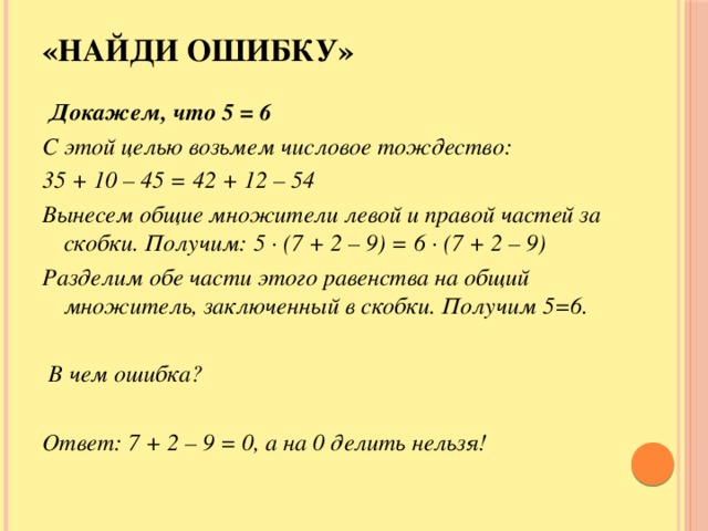 «Найди ошибку»   Докажем, что 5 = 6 С этой целью возьмем числовое тождество: 35 + 10 – 45 = 42 + 12 – 54 Вынесем общие множители левой и правой частей за скобки. Получим:  5 · (7 + 2 – 9) = 6 · (7 + 2 – 9) Разделим обе части этого равенства на общий множитель, заключенный в скобки. Получим 5=6.   В чем ошибка?  Ответ: 7 + 2 – 9 = 0, а на 0 делить нельзя!