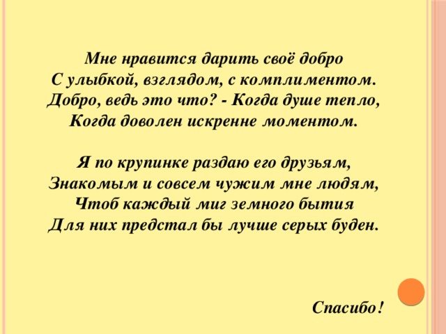 Мне нравится дарить своё добро  С улыбкой, взглядом, с комплиментом.  Добро, ведь это что? - Когда душе тепло,  Когда доволен искренне моментом.   Я по крупинке раздаю его друзьям,  Знакомым и совсем чужим мне людям,  Чтоб каждый миг земного бытия  Для них предстал бы лучше серых буден.    Спасибо!