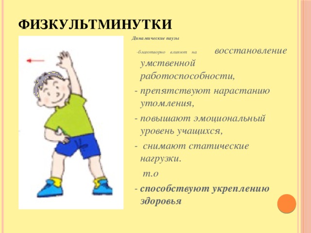 Физкультминутки Динамические паузы  -благотворно влияют на  восстановление умственной работоспособности,  - препятствуют нарастанию утомления,  - повышают эмоциональный уровень учащихся,  - снимают статические нагрузки.     т.о  - способствуют  укреплению здоровья Динамические паузы благотворно влияют на