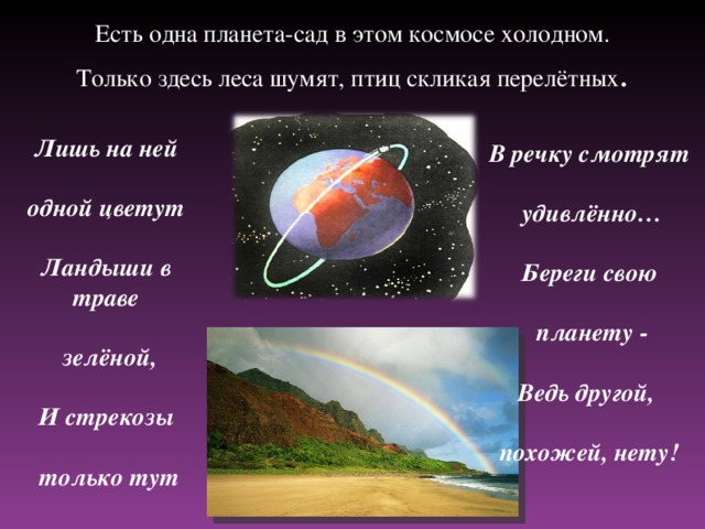 Есть одна планета-сад в этом космосе холодном.  Только здесь леса шумят, птиц скликая перелётных . Лишь на ней  одной цветут  Ландыши в траве   зелёной,  И стрекозы   только тут В речку смотрят   удивлённо…  Береги свою   планету -  Ведь другой,  похожей, нету!