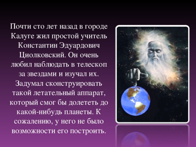 Почти сто лет назад в городе Калуге жил простой учитель Константин Эдуардович Циолковский. Он очень любил наблюдать в телескоп за звездами и изучал их. Задумал сконструировать такой летательный аппарат, который смог бы долететь до какой-нибудь планеты. К сожалению, у него не было возможности его построить.