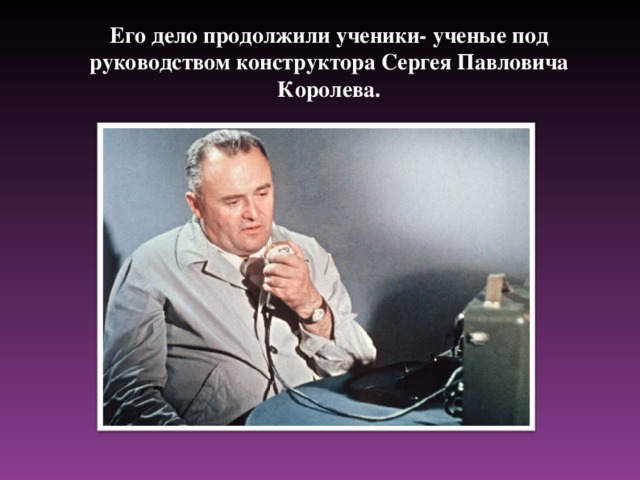 Его дело продолжили ученики- ученые под руководством конструктора Сергея Павловича Королева.