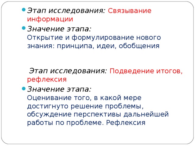 Этап исследования:  Связывание информации Значение этапа:  Открытие и формулирование нового знания: принципа, идеи, обобщения       Этап исследования:  Подведение итогов, рефлексия Значение этапа:  Оценивание того, в какой мере достигнуто решение проблемы, обсуждение перспективы дальнейшей работы по проблеме. Рефлексия