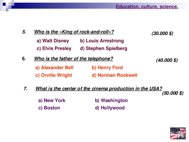Education , culture , science . 5.  Who is the « King of rock-and-roll » ?  (30.000 $ ) a) Walt Disney b)  Louis Armstrong c) Elvis Presley d) Stephen Spielberg  6.  Who is the father of the telephone?  (40.000 $ ) a)  Alexander Bell b)  Henry Ford d)  Norman Rockwell c)  Orville Wright 7.  What is the center of the cinema production in the USA?  (50.000 $ ) b) Washington  a) New York c) Boston d) Hollywood