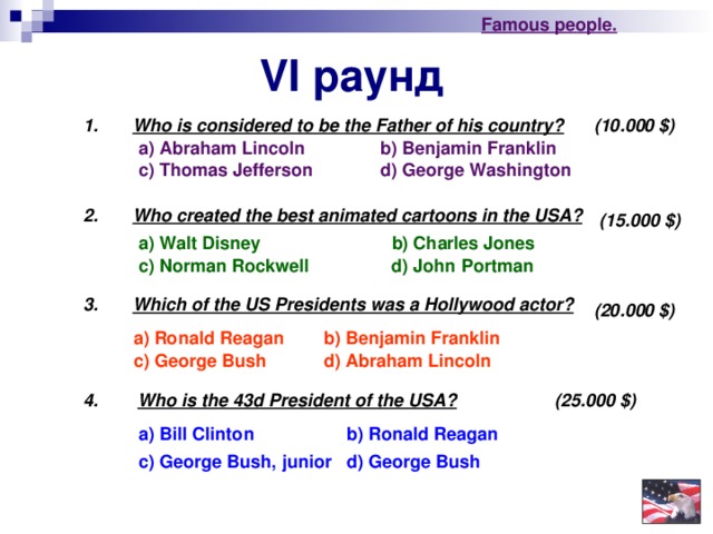 Famous people. VI раунд 1. Who is considered to be the Father of his country? (10.000 $ ) a) Abraham Lincoln b) Benjamin Franklin c) Thomas Jefferson d) George Washington 2. Who created the best animated cartoons in the USA?  (15.000 $ ) a) Walt Disney  b) Charles Jones d) John Portman c) Norman Rockwell 3.   Which of the US Presidents was a Hollywood actor?  (20.000 $ ) a) Ronald Reagan b) Benjamin Franklin c) George Bush d) Abraham Lincoln   4.  Who is the 43d President of the USA?  (25.000 $ ) a) Bill Clinton b) Ronald Reagan d ) George Bush c) George Bush , junior