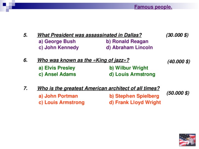 Famous people. (30.000 $ ) 5 . What President was assassinated in Dallas? b) Ronald Reagan  a) George Bush d) Abraham Lincoln  c) John Kennedy 6 . Who was known as the « King of jazz » ?  (40.000 $ ) b) Wilbur Wright a) Elvis Presley  d) Louis Armstrong c) Ansel Adams 7. Who is the greatest American architect of all times?  (50.000 $ ) a) John Portman  b) Stephen Spielberg c) Louis Armstrong d) Frank Lloyd Wright