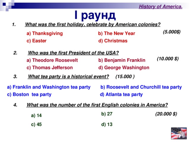 I раунд History of America . 1.   What was the first holiday , celebrate by American colonies?  (5.000$) a) Thanksgiving   b) The New Year  c) Easter d) Christmas  2.  Who was the first President of the USA?  (10.000 $) a) Theodore Roosevelt  b) Benjamin Franklin  c) Thomas Jefferson  d ) George Washington 3. What tea party is a historical event? (15.000 )  a) Franklin and Washington tea party  b) Roosevelt and Churchill tea party d) Atlanta tea party  c) Boston tea party  4. What was the number of the first English colonies in America?  b) 27  (20.000 $ ) a) 14  c) 45 d)  13