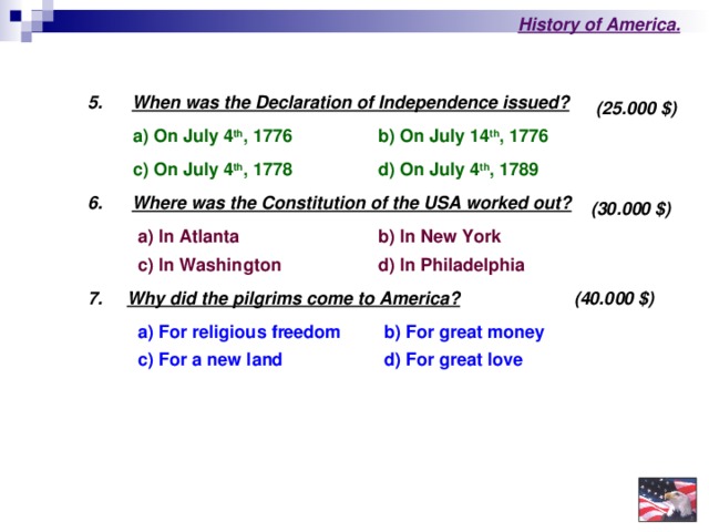 History of America .  5.   When was the Declaration of Independence issued?  (25.000 $ ) b) On July 14 th , 1776  a) On July 4 th , 1776  c) On July 4 th , 1778  d) On July 4 th , 1789  6.  Where was the Constitution of the USA worked out?  (30.000 $ )  a) In Atlanta b) In New York c) In Washington  d) In Philadelphia  (40.000 $ )  7.     Why did the pilgrims come to America?  b) For great money  a) For religious freedom d) For great love  c) For a new l а nd