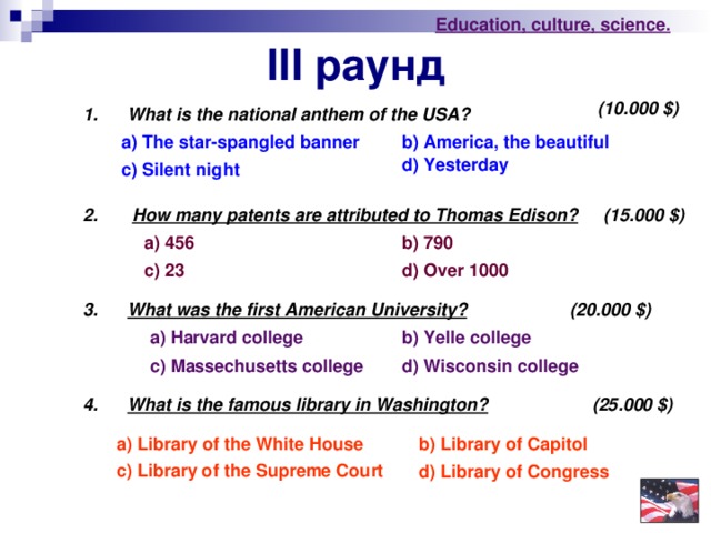 Education , culture , science . III раунд (10.000 $ ) 1. What is the national anthem of the USA? a) The star-spangled banner b) America , the beautiful d) Yesterday c) Silent night 2. How many patents are attributed to Thomas Edison?  (15.000 $ ) a) 456 b) 790 c) 23 d) Over 1000 (20.000 $ ) 3. What was the first American University?  b) Yelle college a) Harvard college c) Massechusetts college d)  Wisconsin college 4. What is the famous library in Washington?   (25.000 $ ) a) Library of the White House b) Library of Capitol c) Library of the Supreme Court d) Library of Congress