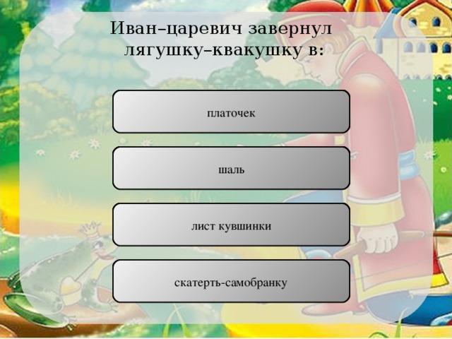 Иван–царевич завернул лягушку–квакушку в: платочек ПРАВИЛЬНО шаль НЕПРАВИЛЬНО лист кувшинки НЕПРАВИЛЬНО скатерть-самобранку НЕПРАВИЛЬНО