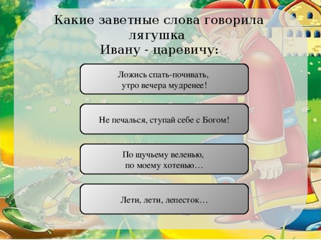 Какие заветные слова говорила лягушка Ивану - царевичу: Ложись спать-почивать, утро вечера мудренее! ПРАВИЛЬНО Не печалься, ступай себе с Богом! НЕПРАВИЛЬНО По щучьему веленью, по моему хотенью… НЕПРАВИЛЬНО Лети, лети, лепесток… НЕПРАВИЛЬНО