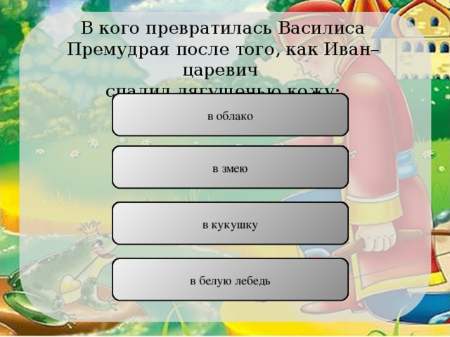 В кого превратилась Василиса Премудрая после того, как Иван–царевич спалил лягушечью кожу: в облако НЕПРАВИЛЬНО в змею НЕПРАВИЛЬНО в кукушку НЕПРАВИЛЬНО в белую лебедь ПРАВИЛЬНО