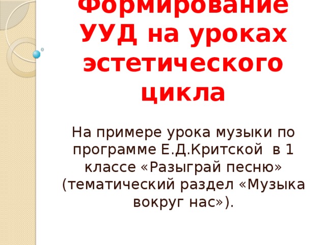 Формирование УУД на уроках эстетического цикла На примере урока музыки по программе Е.Д.Критской в 1 классе «Разыграй песню» (тематический раздел «Музыка вокруг нас»).