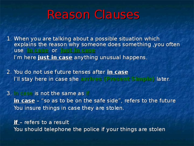 Reason Clauses  1. When you are talking about a possible situation which explains the reason why someone does something ,you often use in case or just in case   I’m here just in case anything unusual happens. 2. You do not use future tenses after in case   I’ll stay here in case she arrives (Present Simple) later. 3. In case is not the same as if  in case – “so as to be on the safe side”, refers to the future  You insure things in case they are stolen.  if – refers to a result  You should telephone the police if your things are stolen