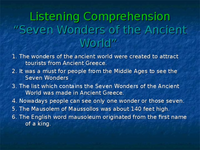 Listening Comprehension  “Seven Wonders of the Ancient World”  1. The wonders of the ancient world were created to attract tourists from Ancient Greece. 2. It was a must for people from the Middle Ages to see the Seven Wonders . 3. The list which contains the Seven Wonders of the Ancient World was made in Ancient Greece. 4. Nowadays people can see only one wonder or those seven. 5. The Mausolem of Maussollos was about 140 feet high. 6. The English word mausoleum originated from the first name of a king.