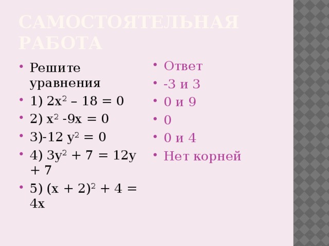 Самостоятельная работа Решите уравнения 1) 2x 2 – 18 = 0 2) x 2 -9x = 0 3)-12 y 2 = 0 4) 3y 2 + 7 = 12у + 7 5) (x + 2) 2 + 4 = 4x Ответ -3 и 3 0 и 9 0 0 и 4 Нет корней  