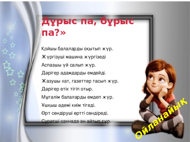 Ойланайық Дұрыс па, бұрыс па?» Қойшы балаларды оқытып жүр. Жүргізуші машина жүргізеді Аспазшы үй салып жүр. Дәрігер адамдарды емдейді. Жазушы хат, газеттер тасып жүр. Дәрігер етік тігіп отыр. Мұғалім балаларды емдеп жүр. Ұшқыш әдемі киім тігеді. Өрт сөндіруші өртті сөндіреді. Суретші сахнада ән айтып тұр.