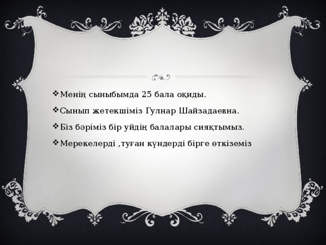 Менің сыныбымда 25 бала оқиды. Сынып жетекшіміз Гулнар Шайзадаевна. Біз бәріміз бір уйдің балалары сияқтымыз. Мерекелерді ,туған күндерді бірге өткіземіз