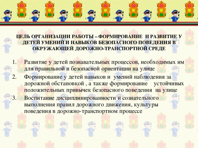 ЦЕЛЬ ОРГАНИЗАЦИИ РАБОТЫ – ФОРМИРОВАНИЕ И РАЗВИТИЕ У ДЕТЕЙ УМЕНИЙ И НАВЫКОВ БЕЗОПАСНОГО ПОВЕДЕНИЯ В ОКРУЖАЮЩЕЙ ДОРОЖНО-ТРАНСПОРТНОЙ СРЕДЕ