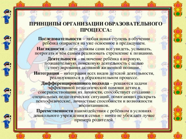 ПРИНЦИПЫ ОРГАНИЗАЦИИ ОБРАЗОВАТЕЛЬНОГО ПРОЦЕССА: Последовательности – любая новая ступень в обучении ребёнка опирается на уже освоенное в предыдущем. Наглядности – дети должны сами все увидеть, услышать, потрогать и тем самым реализовать стремление к познанию. Деятельности – включение ребёнка в игровую, познавательную, поисковую деятельность с целью стимулирования активной жизненной позиции. Интеграции – интеграция всех видов детской деятельности, реализующихся в образовательном процессе. Дифференцированного подхода – решаются задачи эффективной педагогической помощи детям в совершенствовании их личности, способствует созданию специальных педагогических ситуаций, помогающих раскрыть психофизические, личностные способности и возможности воспитанников. Преемственности взаимодействия с ребёнком в условиях дошкольного учреждения и семьи – ничто не убеждает лучше примера родителей .