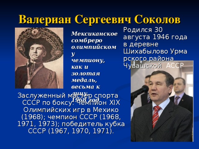 Валериан Сергеевич Соколов Родился 30 августа 1946 года в деревне Шихабылово Урмарского района Чувашской  АССР Мексиканское  сомбреро  олимпийскому  чемпиону,  как и золотая  медаль,  весьма к лицу.  1968 год Мексиканское  сомбреро  олимпийскому  чемпиону,  как и золотая  медаль,  весьма к лицу.  1968 год Мексиканское  сомбреро  олимпийскому  чемпиону,  как и золотая  медаль,  весьма к лицу.  1968 год Заслуженный мастер спорта СССР по боксу. Чемпион XIX Олимпийских игр в Мехико (1968); чемпион СССР (1968, 1971, 1973); победитель кубка СССР (1967, 1970, 1971).