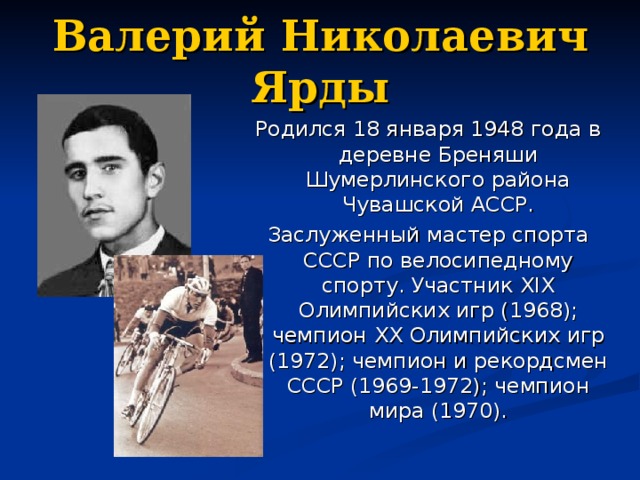 Валерий Николаевич Ярды Родился 18 января 1948 года в деревне Бреняши Шумерлинского района Чувашской АССР. Заслуженный мастер спорта СССР по велосипедному спорту. Участник XIX Олимпийских игр (1968); чемпион XX Олимпийских игр (1972); чемпион и рекордсмен СССР (1969-1972); чемпион мира (1970).