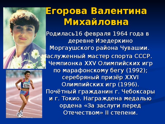 Егорова  Валентина Михайловна Родилась16 февраля 1964 года в деревне Изедеркино Моргаушского района Чувашии. Заслуженный мастер спорта СССР. Чемпионка XXV Олимпийских игр по марафонскому бегу (1992); серебряный призёр XXVI Олимпийских игр (1996). Почётный гражданин г. Чебоксары и г. Токио. Награждена медалью ордена «За заслуги перед Отечеством» II степени.