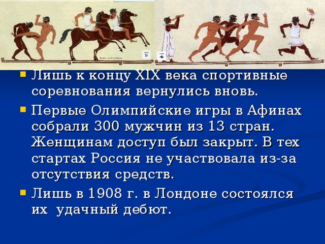 Лишь к концу Х IX века спортивные соревнования вернулись вновь. Первые Олимпийские игры в Афинах собрали 300 мужчин из 13 стран. Женщинам доступ был закрыт. В тех стартах Россия не участвовала из-за отсутствия средств. Лишь в 1908 г. в Лондоне состоялся их удачный дебют.