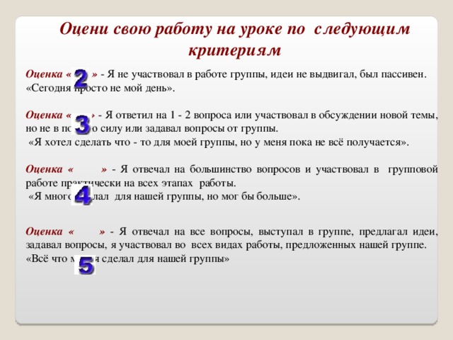 Оцени свою работу на уроке по следующим критериям Оценка « » - Я не участвовал в работе группы, идеи не выдвигал, был пассивен. «Сегодня просто не мой день».  Оценка « » - Я ответил на 1 - 2 вопроса или участвовал в обсуждении новой темы, но не в полную силу или задавал вопросы от группы.  «Я хотел сделать что - то для моей группы, но у меня пока не всё получается».  Оценка « » - Я отвечал на большинство вопросов и участвовал в групповой работе практически на всех этапах работы.  «Я много сделал для нашей группы, но мог бы больше». Оценка « » - Я отвечал на все вопросы, выступал в группе, предлагал идеи, задавал вопросы, я участвовал во всех видах работы, предложенных нашей группе. «Всё что мог, я сделал для нашей группы»