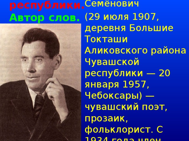 Авторы гимна Чувашской республики.  Автор слов.   Тукта́ш Илья́ Семёнович (29 июля 1907, деревня Большие Токташи Аликовского района Чувашской республики — 20 января 1957, Чебоксары) — чувашский поэт, прозаик, фольклорист. С 1934 года член Союза Писателей СССР.