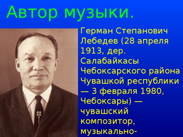 Автор музыки. Герман Степанович Лебедев (28 апреля 1913, дер. Салабайкасы Чебоксарского района Чувашкой республики — 3 февраля 1980, Чебоксары) — чувашский композитор, музыкально-общественный деятель, хормейстер государственного ансамбля «Песни и танца».