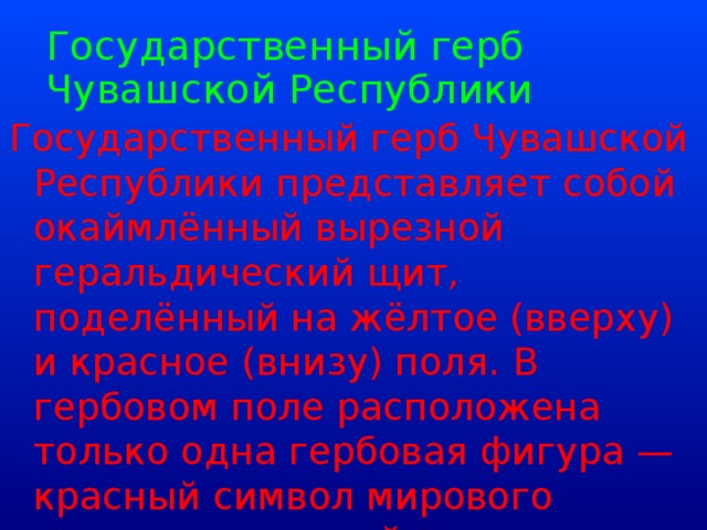 Государственный герб Чувашской Республики   Государственный герб Чувашской Республики представляет собой окаймлённый вырезной геральдический щит, поделённый на жёлтое (вверху) и красное (внизу) поля. В гербовом поле расположена только одна гербовая фигура — красный символ мирового дерева, являющийся одним из элементов чувашского орнамента.