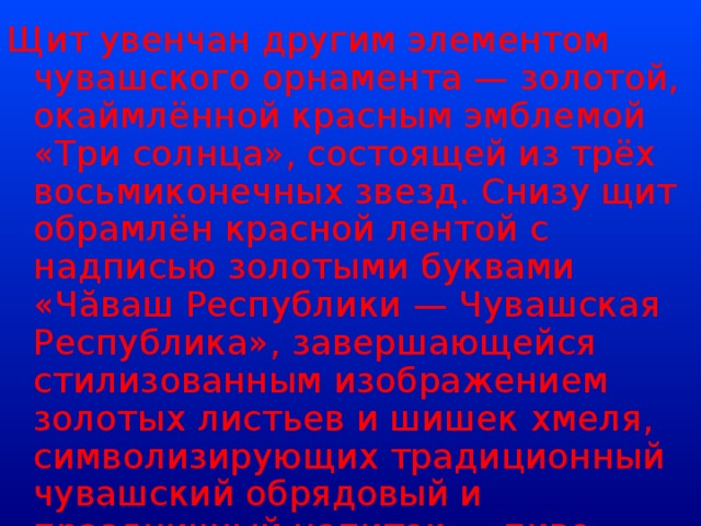 Щит увенчан другим элементом чувашского орнамента — золотой, окаймлённой красным эмблемой «Три солнца», состоящей из трёх восьмиконечных звезд. Снизу щит обрамлён красной лентой с надписью золотыми буквами «Чăваш Республики — Чувашская Республика», завершающейся стилизованным изображением золотых листьев и шишек хмеля, символизирующих традиционный чувашский обрядовый и праздничный напиток — пиво, которое чуваши издревле варят в домашних условиях.