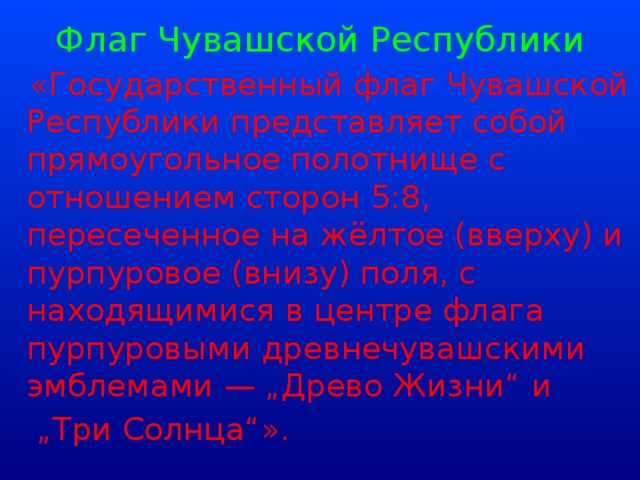 Флаг Чувашской Республики  «Государственный флаг Чувашской Республики представляет собой прямоугольное полотнище с отношением сторон 5:8, пересеченное на жёлтое (вверху) и пурпуровое (внизу) поля, с находящимися в центре флага пурпуровыми древнечувашскими эмблемами — „Древо Жизни“ и „ Три Солнца“».