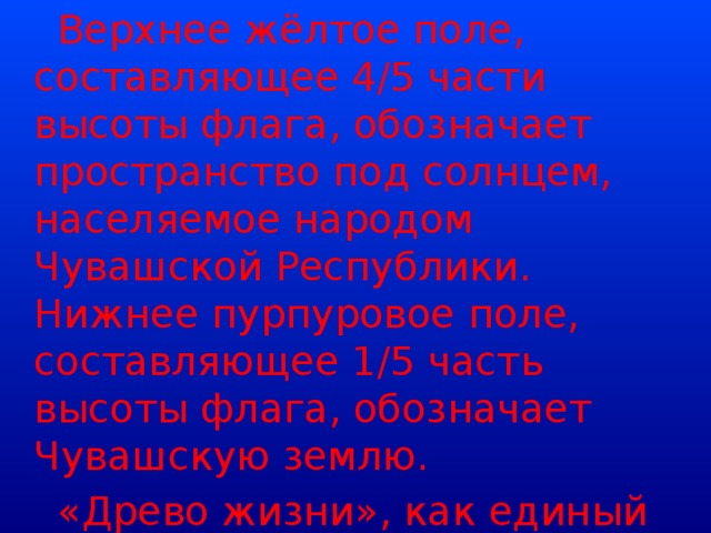 Верхнее жёлтое поле, составляющее 4/5 части высоты флага, обозначает пространство под солнцем, населяемое народом Чувашской Республики. Нижнее пурпуровое поле, составляющее 1/5 часть высоты флага, обозначает Чувашскую землю.  «Древо жизни», как единый организм, олицетворяет собой единство народов, проживающих на территории Чувашской Республики.