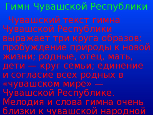 Гимн Чувашской Республики  Чувашский текст гимна Чувашской Республики выражает три круга образов: пробуждение природы к новой жизни; родные, отец, мать, дети — круг семьи; единение и согласие всех родных в «чувашском мире» — Чувашской Республике. Мелодия и слова гимна очень близки к чувашской народной песне, но имеют также современное звучание и значение.