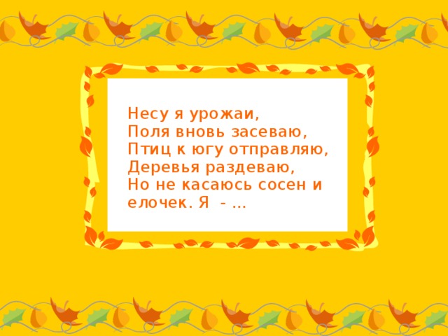 Несу я урожаи,  Поля вновь засеваю,  Птиц к югу отправляю,  Деревья раздеваю,  Но не касаюсь сосен и елочек. Я - ...