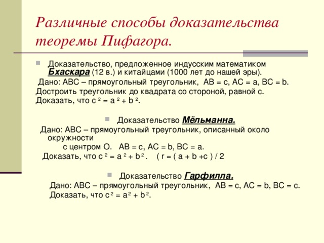 Различные способы доказательства теоремы Пифагора. Доказательство, предложенное индусским математиком Бхаскара (12 в.) и китайцами (1000 лет до нашей эры).  Дано: АВС – прямоугольный треугольник, АВ = c, АС = a, ВС = b. Достроить треугольник до квадрата со стороной, равной c. Доказать, что с 2 = а 2 + b 2 . Доказательство Мёльманна.  Дано: АВС – прямоугольный треугольник, описанный около окружности  с центром О. АВ = с, АС = b, ВС = а.  Доказать, что с 2 = а 2 + b 2 . ( r = ( a + b +c ) / 2 Доказательство Гарфилла.  Дано: АВС – прямоугольный треугольник, АВ = с, АС = b, BC = c.  Доказать, что c 2 = a 2 + b 2 .