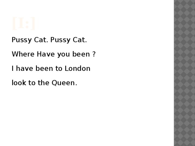 [I:] Pussy Cat. Pussy Cat. Where Have you been ? I have been to London look to the Queen.