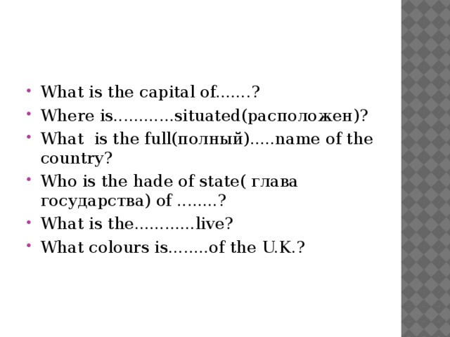 What is the capital of.......? Where is............situated(расположен)? What is the full(полный).....name of the country? Who is the hade of state( глава государства) of ........? What is the............live? What colours is........of the U.K.?