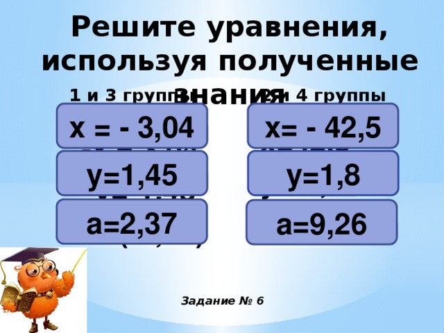 Решите уравнения, используя полученные знания 2 и 4 группы 1 и 3 группы х= - 42,5 х = - 3,04 -х = 3,04 -у=-1,45 а=-(-2,37) -х=42,5 -у=-1,8 а=-(-9,26)  у=1,45 у=1,8 а=2,37 а=9,26 Задание № 6