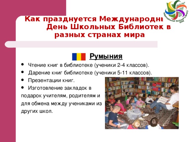 Как празднуется Международный  День Школьных Библиотек в разных странах мира  Румыния Чтение книг в библиотеке (ученики 2-4 классов). Дарение книг библиотеке (ученики 5-11 классов). Презентации книг. Изготовление закладок в подарок учителям, родителям и для обмена между учениками из других школ.