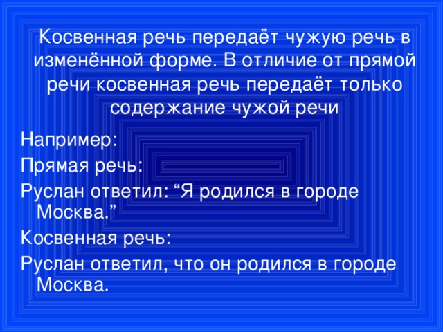 Косвенная речь передаёт чужую речь в изменённой форме. В отличие от прямой речи косвенная речь передаёт только содержание чужой речи Например: Прямая речь: Руслан ответил: “Я родился в городе Москва.” Косвенная речь: Руслан ответил, что он родился в городе Москва.