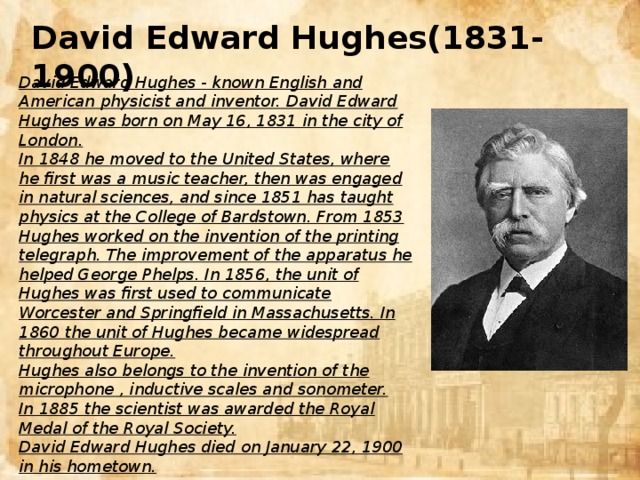 David Edward Hughes(1831-1900) David Edward Hughes - known English and American physicist and inventor. David Edward Hughes was born on May 16, 1831 in the city of London. In 1848 he moved to the United States, where he first was a music teacher, then was engaged in natural sciences, and since 1851 has taught physics at the College of Bardstown. From 1853 Hughes worked on the invention of the printing telegraph. The improvement of the apparatus he helped George Phelps. In 1856, the unit of Hughes was first used to communicate Worcester and Springfield in Massachusetts. In 1860 the unit of Hughes became widespread throughout Europe. Hughes also belongs to the invention of the microphone , inductive scales and sonometer. In 1885 the scientist was awarded the Royal Medal of the Royal Society. David Edward Hughes died on January 22, 1900 in his hometown.
