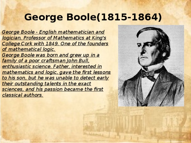 George Boole(1815-1864) George Boole - English mathematician and logician. Professor of Mathematics at King's College Cork with 1849. One of the founders of mathematical logic. George Boole was born and grew up in a family of a poor craftsman John Bull, enthusiastic science. Father, interested in mathematics and logic, gave the first lessons to his son, but he was unable to detect early their outstanding talents in the exact sciences, and his passion became the first classical authors.
