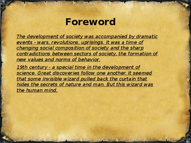 Foreword The development of society was accompanied by dramatic events - wars, revolutions, uprisings. It was a time of changing social composition of society and the sharp contradictions between sectors of society, the formation of new values and norms of behavior. 19th century - a special time in the development of science. Great discoveries follow one another. It seemed that some invisible wizard pulled back the curtain that hides the secrets of nature and man. But this wizard was the human mind.